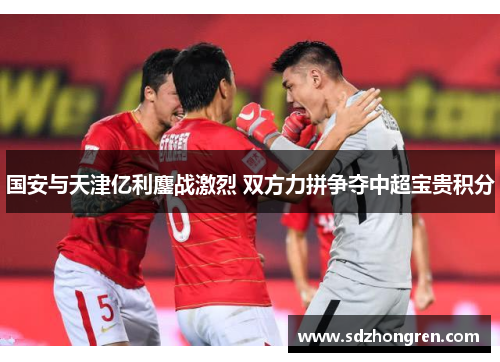 国安与天津亿利鏖战激烈 双方力拼争夺中超宝贵积分